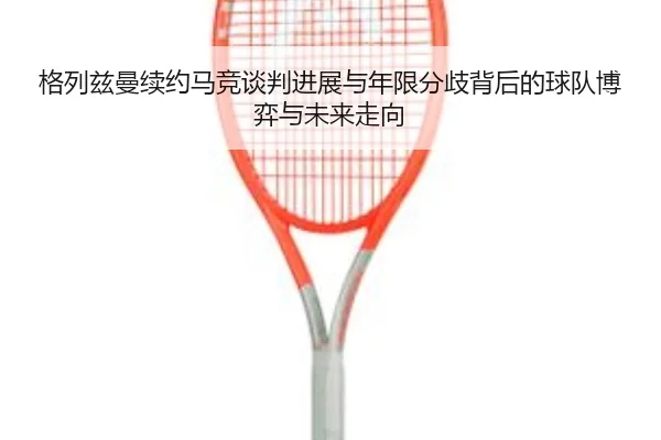 格列兹曼续约马竞谈判进展与年限分歧背后的球队博弈与未来走向