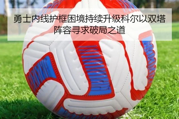 勇士内线护框困境持续升级科尔以双塔阵容寻求破局之道